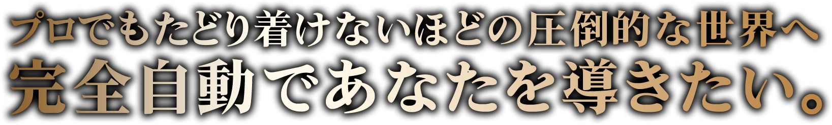 プロでもたどり着けないほどの圧倒的な世界へ、完全自動であなたをお連れします。